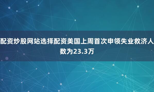 配资炒股网站选择配资美国上周首次申领失业救济人数为23.3万