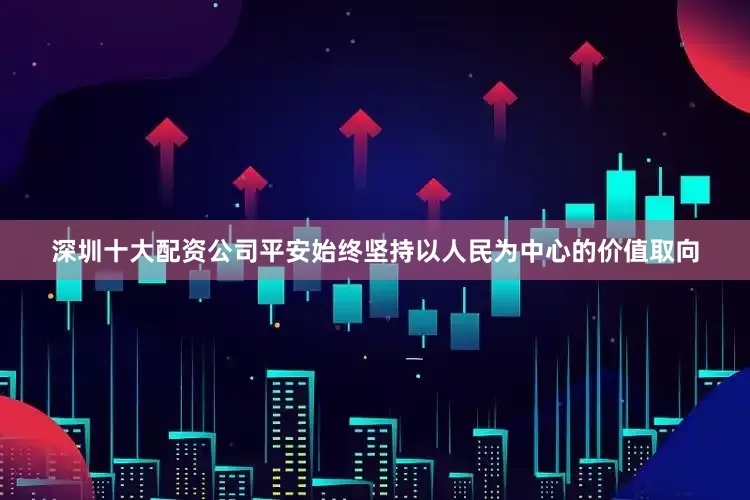 深圳十大配资公司平安始终坚持以人民为中心的价值取向