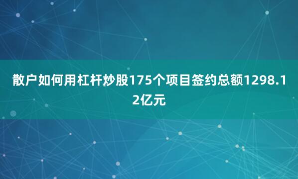 散户如何用杠杆炒股175个项目签约总额1298.12亿元