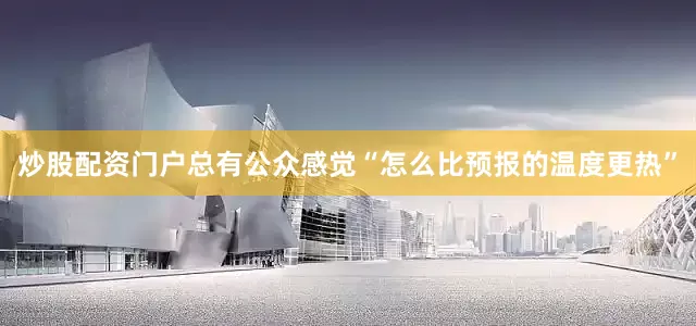 炒股配资门户总有公众感觉“怎么比预报的温度更热”