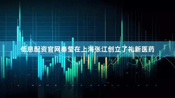 低息配资官网秦莹在上海张江创立了礼新医药
