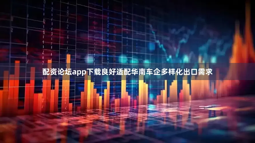 配资论坛app下载良好适配华南车企多样化出口需求