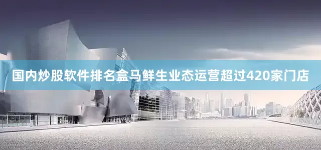 国内炒股软件排名盒马鲜生业态运营超过420家门店
