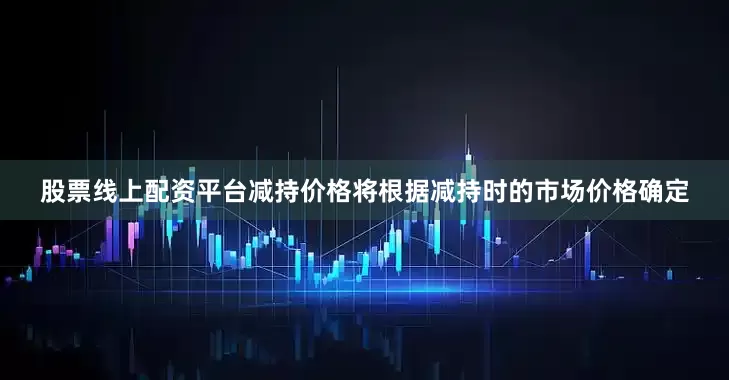 股票线上配资平台减持价格将根据减持时的市场价格确定